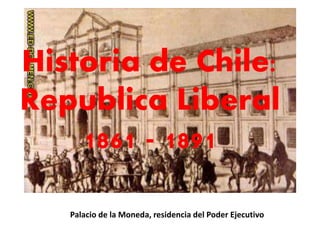 Historia de Chile: 
Republica Liberal 
1861 - 1891 
Palacio de la Moneda, residencia del Poder Ejecutivo 
 