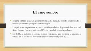 El cine sonoro
• El cine sonoro es aquel que incorpora en las películas sonido sincronizado o
tecnológicamente aparejado con la imagen.
• Los primeros experimentos con el sonido en el cine llegaron de la mano del
físico francés Démeny, quien en 1893 inventó la fotografía parlante.
• En 1918, se patentó el sistema sonoro TriErgon, que permitía la grabación
directa en el celuloide. Pero el invento definitivo surgió en 1923.
 