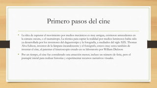 Primero pasos del cine
• La idea de capturar el movimiento por medios mecánicos es muy antigua, existieron antecedentes en
la cámara oscura, o el taumatropo. La técnica para captar la realidad por medios luminosos había sido
ya desarrollada por los inventores del daguerrotipo y la fotografía, a mediados del siglo XIX. Thomas
Alva Edison, inventor de la lámpara incandescente y el fonógrafo, estuvo muy cerca también de
inventar el cine, al patentar el kinetoscopio creado en su laboratorio por William Dickson
• Por un tiempo, el cine fue considerado una atracción menor, incluso un número de feria, pero el
puntapié inicial para realizar historias y experimentar recursos narrativos visuales.
 