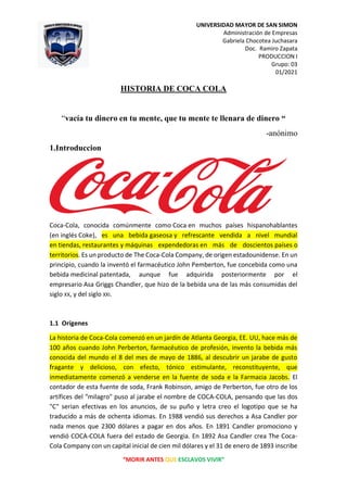 UNIVERSIDAD MAYOR DE SAN SIMON
Administración de Empresas
Gabriela Chocotea Juchasara
Doc. Ramiro Zapata
PRODUCCION I
Grupo: 03
01/2021
“MORIR ANTES QUE ESCLAVOS VIVIR”
HISTORIA DE COCA COLA
“vacía tu dinero en tu mente, que tu mente te llenara de dinero “
-anónimo
1.Introduccion
Coca-Cola, conocida comúnmente como Coca en muchos países hispanohablantes
(en inglés Coke), es una bebida gaseosa y refrescante vendida a nivel mundial
en tiendas, restaurantes y máquinas expendedoras en más de doscientos países o
territorios. Es un producto de The Coca-Cola Company, de origen estadounidense. En un
principio, cuando la inventó el farmacéutico John Pemberton, fue concebida como una
bebida medicinal patentada, aunque fue adquirida posteriormente por el
empresario Asa Griggs Chandler, que hizo de la bebida una de las más consumidas del
siglo XX, y del siglo XXI.
1.1 Orígenes
La historia de Coca-Cola comenzó en un jardín de Atlanta Georgia, EE. UU, hace más de
100 años cuando John Perberton, farmacéutico de profesión, invento la bebida más
conocida del mundo el 8 del mes de mayo de 1886, al descubrir un jarabe de gusto
fragante y delicioso, con efecto, tónico estimulante, reconstituyente, que
inmediatamente comenzó a venderse en la fuente de soda e la Farmacia Jacobs. El
contador de esta fuente de soda, Frank Robinson, amigo de Perberton, fue otro de los
artífices del "milagro" puso al jarabe el nombre de COCA-COLA, pensando que las dos
"C" serian efectivas en los anuncios, de su puño y letra creo el logotipo que se ha
traducido a más de ochenta idiomas. En 1988 vendió sus derechos a Asa Candler por
nada menos que 2300 dólares a pagar en dos años. En 1891 Candler promociono y
vendió COCA-COLA fuera del estado de Georgia. En 1892 Asa Candler crea The Coca-
Cola Company con un capital inicial de cien mil dólares y el 31 de enero de 1893 inscribe
 