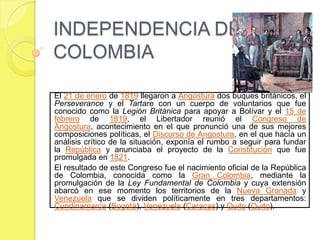 INDEPENDENCIA DE
COLOMBIA

El 21 de enero de 1819 llegaron a Angostura dos buques británicos, el
Perseverance y el Tartare con un cuerpo de voluntarios que fue
conocido como la Legión Británica para apoyar a Bolívar y el 15 de
febrero de 1819, el Libertador reunió el Congreso de
Angostura, acontecimiento en el que pronunció una de sus mejores
composiciones políticas, el Discurso de Angostura, en el que hacía un
análisis crítico de la situación, exponía el rumbo a seguir para fundar
la República y anunciaba el proyecto de la Constitución que fue
promulgada en 1821.
El resultado de este Congreso fue el nacimiento oficial de la República
de Colombia, conocida como la Gran Colombia, mediante la
promulgación de la Ley Fundamental de Colombia y cuya extensión
abarcó en ese momento los territorios de la Nueva Granada y
Venezuela que se dividen políticamente en tres departamentos:
Cundinamarca (Bogotá), Venezuela (Caracas) y Quito (Quito).
 