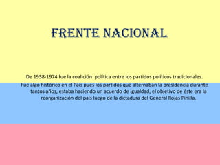 Frente NacionalDe 1958-1974 fue la coalición  política entre los partidos políticos tradicionales.Fue algo histórico en el País pues los partidos que alternaban la presidencia durante tantos años, estaba haciendo un acuerdo de igualdad, el objetivo de éste era la reorganización del país luego de la dictadura del General Rojas Pinilla.