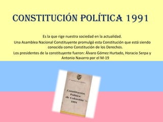 Constitución Política 1991Es la que rige nuestra sociedad en la actualidad. Una Asamblea Nacional Constituyente promulgó esta Constituciónque está siendo conocida como Constitución de los Derechos.Los presidentes de la constituyente fueron: Álvaro Gómez Hurtado, Horacio Serpa y Antonio Navarro por el M-19
