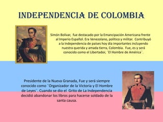 Independencia de ColombiaSimón Bolívar,  fue destacado por la Emancipación Americana frente al Imperio Español. Era Venezolano, político y militar.  Contribuyó a la Independencia de países hoy día importantes incluyendo nuestra querida y amada tierra, Colombia.  Fue, es y será conocido como el Libertador, ¨El Hombre de América¨.Presidente de la Nueva Granada, Fue y será siempre conocido como ¨Organizador de la Victoria y El Hombre de Leyes¨. Cuando se dio el  Grito de La Independencia decidió abandonar los libros para hacerse soldado de la santa causa.