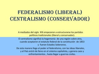 Federalismo (Liberal) Centralismo (Conservador) A mediados del siglo  XIX empezaron a estructurarse los partidos políticos tradicionales (liberal y conservador).  El centralismo significó la hegemonía  de una región sobre otra, cuando aceptaron el estatuto federal de la constitución  de 1853 y  fueran Estados Soberanos. De esta manera llega al poder el federalismo, con las ideas liberales, y el País entró de lleno en el sistema capitalista, y genera caos y enfrentamientos , hasta llegar a guerras civiles.  
