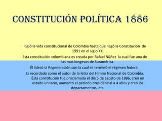 Constitución Política 1886Rigió la vida constitucional de Colombia hasta que llegó la Constitución  de 1991 en el siglo XX.Esta constitución colombiana es creada por Rafael Núñez  la cual fue una de las mas longevas de Suramérica. Él lideró la Regeneración con la cual se terminó el régimen federal.Es recordado como el autor de la letra del Himno Nacional de Colombia. Ésta constitución fue proclamada el día 5 de agosto de 1886, creó un estado unitario, aumentó el período presidencial a 4 años y creó los departamentos, etc.