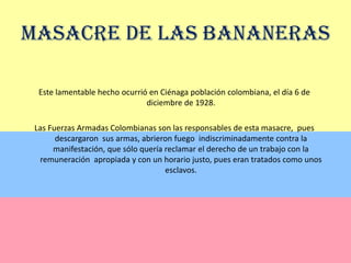 Masacre de las BananerasEste lamentable hecho ocurrió en Ciénaga población colombiana, el día 6 de diciembre de 1928.Las Fuerzas Armadas Colombianas son las responsables de esta masacre,  pues descargaron  sus armas, abrieron fuego  indiscriminadamente contra la manifestación, que sólo quería reclamar el derecho de un trabajo con la remuneración  apropiada y con un horario justo, pues eran tratados como unos  esclavos.