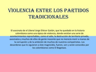 Violencia entre los partidos tradicionalesEl asesinato de el Liberal Jorge Eliécer Gaitán, que ha quedado en la historia colombiana como una época de violencia, donde existían una serie de acontecimientos reprochables, como el odio, la destrucción de territorio privado, asesinatos y muchos de ellos de gente inocente que no merecía morir a manos de la corrupción y de la ambición de muchos de nuestros compatriotas. Los desordenes que le siguieron a éste magnicidio, fueron, son y serán conocidos por los colombianos como El Bogotazo.