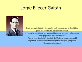 Jorge Eliécer GaitánTenía las posibilidades de ser electo Presidente de la República, pues era candidato  del partido liberal.E l tenía la ventaja de ser reconocidamente popular en las clases  más populares de nuestro País. Tras su muerte el día 9 de abril de 1948, se conoce como El Bogotazo, la violencia extendida por municipios y regiones  llamadas gaitanistas.