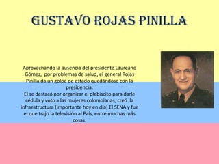 Gustavo Rojas PinillaAprovechando la ausencia del presidente Laureano Gómez,  por problemas de salud, el general Rojas Pinilla da un golpe de estado quedándose con la presidencia.El se destacó por organizar el plebiscito para darle cédula y voto a las mujeres colombianas, creó  la infraestructura (importante hoy en día) El SENA y fue el que trajo la televisión al País, entre muchas más cosas.