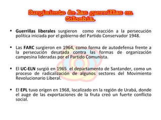 Guerrillas liberales  surgieron  como reacción a la persecución política iniciada por el gobierno del Partido Conservador 1948. Las  FARC  surgieron en 1964, como forma de autodefensa frente a la persecución desatada contra las formas de organización campesina lideradas por el Partido Comunista. El  UC-ELN  surgió en 1965  el departamento de Santander, como un proceso de radicalización de algunos sectores del Movimiento Revolucionario Liberal.  El  EPL  tuvo origen en 1968, localizado en la región de Urabá, donde el auge de las exportaciones de la fruta creó un fuerte conflicto social. 