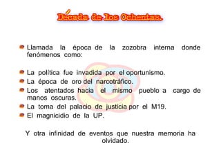 Llamada  la  época de  la  zozobra  interna  donde  fenómenos  como: La  política  fue  invadida  por  el oportunismo. La  época  de  oro del  narcotráfico. Los  atentados hacia  el  mismo  pueblo a  cargo de  manos  oscuras. La  toma  del  palacio  de  justicia por  el  M19.  El  magnicidio  de  la  UP. Y  otra  infinidad  de  eventos  que  nuestra  memoria  ha  olvidado. 