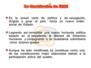 Es  la  actual  carta  de  política  y  de navegación, dirigida  a  guiar  al  país  hacia  un  nuevo  orden  social  de  Estado. Logrando  así consolidar  una  nuevo  horizonte  político basado  en  el respetando  la  libertad  de  Derechos Humanos  y consagrando  a  la  ciudadanía  colombiana  como  actores iguales. Aunque  ha  sido  modificada, se  constituye  como  una  de  las  constituciones  mejor  elaboradas  debido  a  la participación  activa  del  pueblo. 
