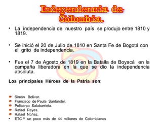 La  independencia de  nuestro  país  se produjo entre 1810 y 1819. Se inició el 20 de Julio de 1810 en Santa Fe de Bogotá con  el  grito  de independencia. Fue el 7 de Agosto de 1819 en la Batalla de Boyacá  en la campaña liberadora en la que se dio la independencia absoluta. Los  principales  Héroes  de  la  Patria  son: Simón  Bolívar. Francisco  de Paula  Santander. Policarpa  Salabarrieta.  Rafael  Reyes. Rafael  Núñez. ETC Y  un  poco  más  de  44  millones  de  Colombianos  