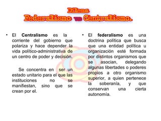 El  Centralismo  es la  corriente del gobierno que polariza y hace depender la vida político-administrativa de un centro de poder y decisión.  Se concentra en  ser un estado unitario para el que las instituciones no se manifiestan, sino que se crean por el.  El  federalismo  es una doctrina política que busca que una entidad política u organización esté formada por distintos organismos que se asocian, delegando algunas libertades o poderes propios a otro organismo superior, a quien pertenece la soberanía, y que conservan una cierta autonomía. 