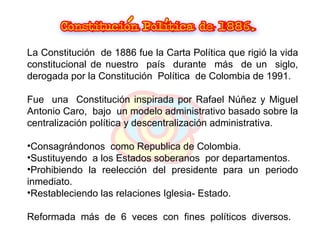 La Constitución  de 1886 fue la Carta Política que rigió la vida constitucional de nuestro  país  durante  más  de un  siglo, derogada por la Constitución  Política  de Colombia de 1991. Fue   una  Constitución inspirada por Rafael Núñez y Miguel Antonio Caro,  bajo  un modelo administrativo basado sobre la centralización política y descentralización administrativa.  Consagrándonos  como   Republica de Colombia. Sustituyendo  a los Estados soberanos  por departamentos. Prohibiendo la reelección del presidente para un periodo inmediato.  Restableciendo las relaciones Iglesia- Estado. Reformada  más  de  6  veces  con  fines  políticos  diversos. 