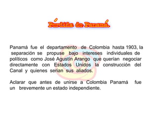 Panamá  fue  el  departamento  de  Colombia  hasta 1903, la  separación se  propuse  bajo  intereses  individuales de  políticos  como  José Agustín Arango  que querían  negociar  directamente  con  Estados  Unidos  la  construcción  del  Canal  y  quienes  serian  sus  aliados. Aclarar  que  antes  de  unirse  a  Colombia  Panamá  fue  un  brevemente un estado independiente. 