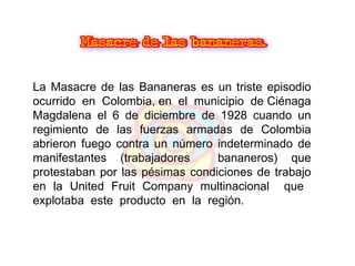La Masacre de las Bananeras es un triste episodio ocurrido  en  Colombia, en  el  municipio  de Ciénaga Magdalena el 6 de diciembre de 1928 cuando un regimiento de las fuerzas armadas de Colombia abrieron fuego contra un número indeterminado de manifestantes (trabajadores  bananeros) que protestaban por las pésimas condiciones de trabajo en la United Fruit Company multinacional  que  explotaba  este  producto  en  la  región. 