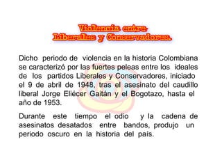 Dicho  periodo de  violencia en la historia Colombiana se caracterizó por las fuertes peleas entre los  ideales de  los  partidos Liberales y Conservadores, iniciado  el 9 de abril de 1948, tras el asesinato del caudillo liberal Jorge Eliécer Gaitán y el Bogotazo, hasta el  año de 1953.  Durante  este  tiempo  el odio  y la  cadena de asesinatos desatados  entre  bandos, produjo  un  periodo  oscuro  en  la  historia  del  país. 