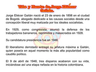Jorge Eliécer Gaitán nació el 23 de enero de 1898 en el ciudad de Bogotá. abogado dedicado a las causas sociales desde una concepción liberal muy matizada por los ideales socialistas.  En 1929, como congresista, asumió la defensa de los trabajadores bananeros, reprimidos y masacrados en 1928.  Su candidatura presidencia fue en 1946.  El liberalismo derrotado entregó su jefatura máxima a Gaitán, quien poseía en aquel momento la más alta popularidad como caudillo político.  El 9 de abril de 1948, tres disparos acabaron con su vida, iniciándose así una etapa nefasta en la historia colombiana. 