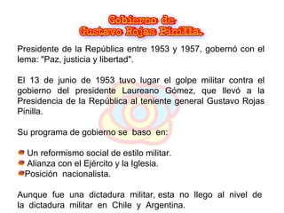 Presidente de la República entre 1953 y 1957, gobernó con el lema: "Paz, justicia y libertad".  El 13 de junio de 1953 tuvo lugar el golpe militar contra el gobierno del presidente Laureano Gómez, que llevó a la Presidencia de la República al teniente general Gustavo Rojas Pinilla.  Su programa de gobierno se  baso  en:  Un reformismo social de estilo militar. Alianza con el Ejército y la Iglesia. Posición  nacionalista. Aunque  fue  una  dictadura  militar, esta  no  llego  al  nivel  de  la  dictadura  militar  en  Chile  y  Argentina. 