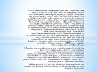 *




En Colombia, todo comenzó con una serie de hechos liderados por Antonio Nariño y
                        Camilo Torres. Más tarde, Simón Bolívar y Francisco de Paula
                  Santander, encabezaron la lucha, que se desarrolló en una serie de
    batallas, iniciadas en 1810 y concluidas en 1819, con la batalla de Boyacá (7 de
    agosto de 1819) y el Congreso de Angostura, que condujeron a que el territorio
    ocupado por el virreinato de la Nueva Granada, se convirtiera en una República
Federal, conocida como la Gran Colombia en honor al navegante Cristóbal Colón. El
                                   primer Presidente de Colombia fue Simón Bolívar.
       El 28 de febrero de 1813 los criollos liderados por Bolívar se enfrentan a los
 españoles en la Batalla de Cúcuta que dio paso a la Campaña Admirable que liberó
                                                         el occidente de Venezuela.
 
