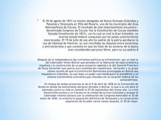*




Después de la independencia dos corrientes políticas se enfrentarían: por un lado la
      del Libertador Simón Bolívar que pensaba en la liberación de toda la América
 española y la construcción de un gran proyecto regional y la del General Francisco
de Paula Santander que quería una consolidación republicana. Santander y su grupo
        tienen recelos de que la Constitución Bolivariana promulgada en Bolivia sea
   impuesta en Colombia, la cual daba un poder casi monárquico al presidente y un
       sistema fuertemente centralista que chocaba con la vocación federal de los
                                                                    santanderistas.
     El choque de ambos proyectos se da el 9 de abril de 1828 en la Convención de
Ocaña en donde los bolivarianos declaran dictador a Bolívar, lo que a su vez abre el
   atentado contra su vida en Santafé el 25 de septiembre del mismo año. La crisis
    llevaría bien pronto a un fracaso en la unidad de la Gran Colombia y aunque el
     Libertador intentó salvarla con la celebración del Congreso Admirable el 20 de
 enero de 1830, no evitaría la separación definitiva de Venezuela y la consecuente
                       separación de Ecuador varios meses después, el 30 de mayo.
 