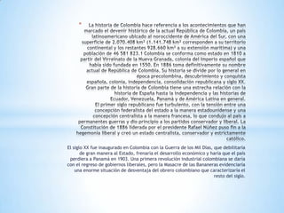 *




El siglo XX fue inaugurado en Colombia con la Guerra de los Mil Días, que debilitaría
       de gran manera al Estado, frenaría el desarrollo económico y haría que el país
 perdiera a Panamá en 1903. Una primera revolución industrial colombiana se daría
con el regreso de gobiernos liberales, pero la Masacre de las Bananeras evidenciaría
    una enorme situación de desventaja del obrero colombiano que caracterizaría el
                                                                      resto del siglo.
 