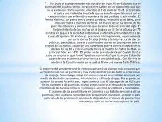 *




El gobierno del presidente Andrés Pastrana adelantó los diálogos más cercanos que
se hayan tenido con las guerrillas y muy especialmente con las FARC al crear zonas
     de despeje. Sin embargo, estas fortalecieron su accionar militar en el país por
 medio de atentados, secuestros, intimidación y tráfico de drogas. Por su parte, se
 crearon los grupos Paramilitares, especialmente bajo el liderazgo de las AUC cuyo
 fin era combatir a las guerrillas. Dichos grupos tuvieron el respaldo de numerosos
miembros de las fuerzas militares y policiales, así como de políticos y hacendados.
        El accionar de los paramilitares en Colombia y sus batallas en contra de las
  guerrillas, creó un drama humanitario de proporciones mundiales al poner al país
    como uno de los primeros en número de desplazados, crímenes de guerra como
                                  masacres y terror en numerosas regiones del país.
 