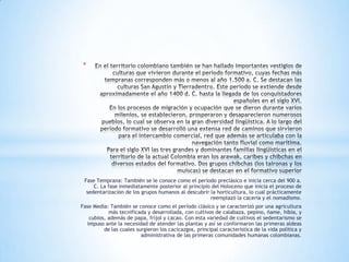 *




 Fase Temprana: También se le conoce como el período preclásico e inicia cerca del 900 a.
     C. La fase inmediatamente posterior al principio del Holoceno que inicia el proceso de
  sedentarización de los grupos humanos al descubrir la horticultura, lo cual prácticamente
                                                     reemplazó la cacería y el nomadismo.
Fase Media: También se conoce como el período clásico y se caracterizó por una agricultura
           más tecnificada y desarrollada, con cultivos de calabaza, pepino, ñame, hibia, y
   cubios, además de papa, fríjol y cacao. Con esta variedad de cultivos el sedentarismo se
  impuso ante la necesidad de atender las plantas y así se conformaron las primeras aldeas
         de las cuales surgieron los cacicazgos, principal característica de la vida política y
                         administrativa de las primeras comunidades humanas colombianas.
 