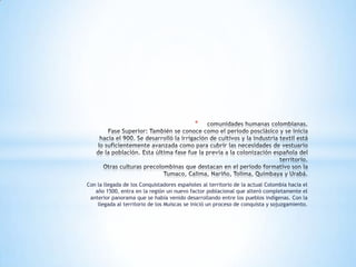 *




Con la llegada de los Conquistadores españoles al territorio de la actual Colombia hacia el
   año 1500, entra en la región un nuevo factor poblacional que alteró completamente el
 anterior panorama que se había venido desarrollando entre los pueblos indígenas. Con la
    llegada al territorio de los Muiscas se inició un proceso de conquista y sojuzgamiento.
 