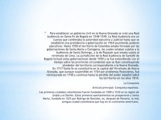 *




                                                                     La Conquista
                                           Artículo principal: Conquista española.
Las primeras ciudades colombianas fueron fundadas en 1509 o 1510 en la región de
           Urabá y el Darién. Estos primeros asentamientos no prosperaron y Santa
   Marta, fundada en 1525 por Rodrigo de Bastidas, es, después de Panamá, la más
                  antigua ciudad colombiana que hay en el continente americano.
 