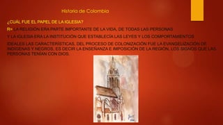 Historia de Colombia
¿CUÁL FUE EL PAPEL DE LA IGLESIA?
R= LA RELIGIÓN ERA PARTE IMPORTANTE DE LA VIDA, DE TODAS LAS PERSONAS
Y LA IGLESIA ERA LA INSTITUCIÓN QUE ESTABLECÍA LAS LEYES Y LOS COMPORTAMIENTOS
IDEALES LAS CARACTERÍSTICAS, DEL PROCESO DE COLONIZACIÓN FUE LA EVANGELIZACIÓN DE
INDÍGENAS Y NEGROS, ES DECIR LA ENSEÑANZA E IMPOSICIÓN DE LA REGIÓN, LOS SIGNOS QUE LAS
PERSONAS TENÍAN CON DIOS.
 