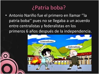 ¿Patria boba?
• Antonio Nariño fue el primero en llamar ‘’la
patria boba’’ pues no se llegaba a un acuerdo
entre centralistas y federalistas en los
primeros 6 años después de la independencia.
 