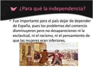 ¿Para qué la independencia?
• Fue importante para el país dejar de depender
de España, pues los problemas del comercio
disminuyeron pero no desaparecieron ni la
esclavitud, ni el racismo, ni el pensamiento de
que las mujeres eran inferiores.
 