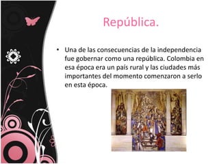 República.
• Una de las consecuencias de la independencia
fue gobernar como una república. Colombia en
esa época era un país rural y las ciudades más
importantes del momento comenzaron a serlo
en esta época.
 