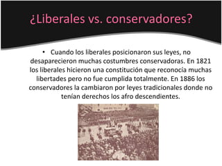 ¿Liberales vs. conservadores?
• Cuando los liberales posicionaron sus leyes, no
desaparecieron muchas costumbres conservadoras. En 1821
los liberales hicieron una constitución que reconocía muchas
libertades pero no fue cumplida totalmente. En 1886 los
conservadores la cambiaron por leyes tradicionales donde no
tenían derechos los afro descendientes.
 
