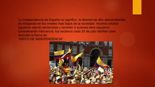 La independencia de España no significo la libertad de afro descendientes
de indígenas en los niveles mas bajos de la sociedad, muchos criollos
siguieron siendo esclavistas y también a quienes ellos siguieron
considerando mercancía, los esclavos cada 20 de julio desfilan para
recordar la fecha de:
“GRITO DE INDEPENDENCIA”
 