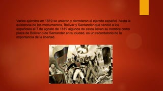 Varios ejércitos en 1819 se unieron y derrotaron el ejercito español hasta la
existencia de los monumentos, Bolívar y Santander que venció a los
españoles el 7 de agosto de 1819 algunos de estos llevan su nombre como
plaza de Bolívar o de Santander en tu ciudad, es un recordatorio de la
importancia de la libertad.
 