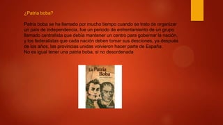 ¿Patria boba?
Patria boba se ha llamado por mucho tiempo cuando se trato de organizar
un país de independencia, fue un periodo de enfrentamiento de un grupo
llamado centralista que debía mantener un centro para gobernar la nación,
y los federalistas que cada nación deben tomar sus desciones, ya después
de los años, las provincias unidas volvieron hacer parte de España.
No es igual tener una patria boba, si no desordenada
 