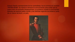 Antonio Nariño representante de los centralistas, fue el primero en nombrar
“PATRIA BOBA” se mantuvo siempre la comunicación para evitar que el
nuevo reino de granada desapareciera, no pudieron impedir la reconquista
liberada del español pablo morillo y las distintas regiones se sintieron parte
de un mismo territorio, un país.
 