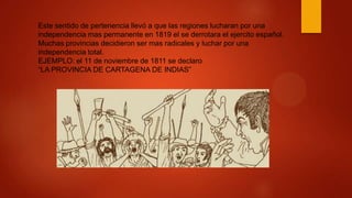 Este sentido de pertenencia llevó a que las regiones lucharan por una
independencia mas permanente en 1819 el se derrotara el ejercito español.
Muchas provincias decidieron ser mas radicales y luchar por una
independencia total.
EJEMPLO: el 11 de noviembre de 1811 se declaro
“LA PROVINCIA DE CARTAGENA DE INDIAS”
 