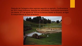 Después de Cartagena otras regiones seguirán su ejemplo, Cundinamarca
en 1813, luego Antioquia, después los centralistas y federalistas terminaron
por aliarse, el 7 de agosto de 1819 en la famosa batalla de Boyacá, se logro
la independencia de todo el territorio.
 