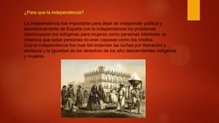 ¿Para que la independencia?
La independencia fue importante para dejar de independer política y
económicamente de España con la independencia los problemas
disminuyeron los indígenas para mujeres como personas inferiores, la
creencia que estas personas no eran capases como los criollos.
Con la independencia fue mas fail entender las luchas por liberación y
esclavos y la igualdad de los derechos de los afro descendientes indígenas
y mujeres.
 