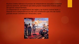 Muchos Criollos lideraron el proceso de independencia apoyaban la libertad
para los esclavos, permitieron que estos grupos marginados hicieran parte
del ejercito independentista.
La independencia se replantearon las reglas y se hicieron nuevas leyes, y
después de la independencia se creo una constitución que unio ala nueva
granada actual Colombia con Venezuela y quito.
 