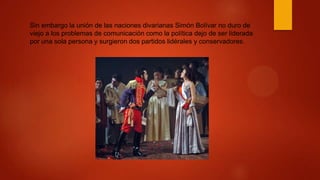Sin embargo la unión de las naciones divarianas Simón Bolívar no duro de
viejo a los problemas de comunicación como la política dejo de ser liderada
por una sola persona y surgieron dos partidos lidérales y conservadores.
 