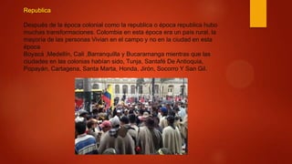 Republica
Después de la época colonial como la republica o época republica hubo
muchas transformaciones. Colombia en esta época era un país rural, la
mayoría de las personas Vivian en el campo y no en la ciudad en esta
época
Boyacá ,Medellín, Cali ,Barranquilla y Bucaramanga mientras que las
ciudades en las colonias habían sido, Tunja, Santafé De Antioquia,
Popayán, Cartagena, Santa Marta, Honda, Jirón, Socorro Y San Gil.
 
