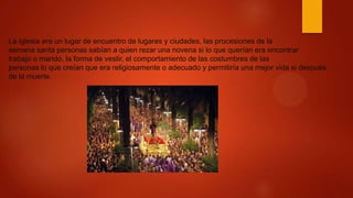 La iglesia era un lugar de encuentro de lugares y ciudades, las procesiones de la
semana santa personas sabían a quien rezar una novena si lo que querían era encontrar
trabajo o marido, la forma de vestir, el comportamiento de las costumbres de las
personas lo que creían que era religiosamente o adecuado y permitiría una mejor vida si después
de la muerte.
 