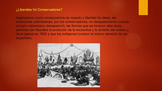 ¿Liberales Vs Conservadores?
Aparecieron como consecuencia de respeto y libertad de ideas, las
tradiciones colombianas, por los conservadores, no desaparecieron cuando
el logro colombiano desapareció, las formas que se hicieron alas leyes,
parecían ser liberales la evolución de la esclavitud y la división del estado y
de la iglesia en 1853 y que los indígenas tuvieron el mismo derecho de los
españoles.
 