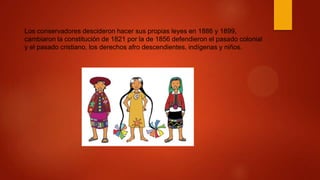 Los conservadores descideron hacer sus propias leyes en 1886 y 1899,
cambiaron la constitución de 1821 por la de 1856 defendieron el pasado colonial
y el pasado cristiano, los derechos afro descendientes, indígenas y niños.
 
